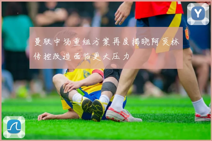 曼联中场重组方案再度揭晓阿莫林传控改造面临更大压力