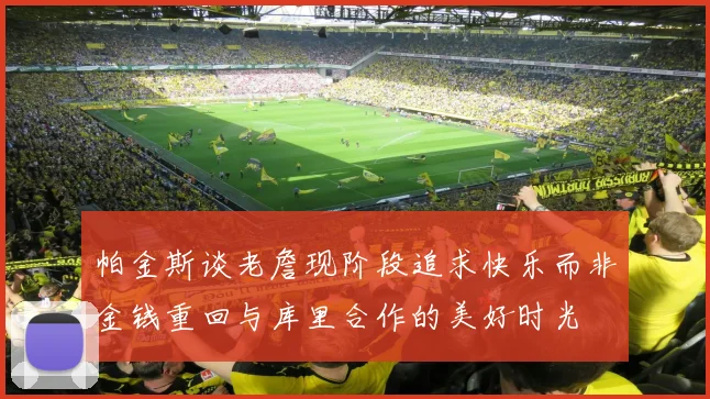 帕金斯谈老詹现阶段追求快乐而非金钱重回与库里合作的美好时光