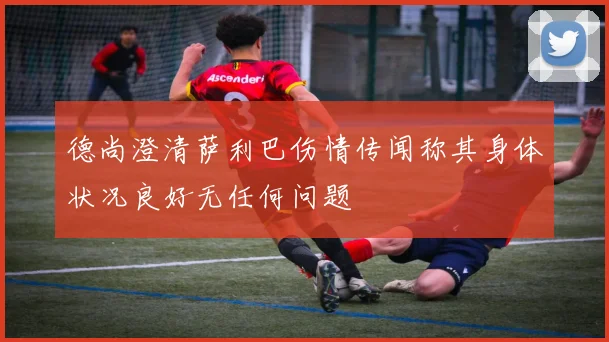 德尚澄清萨利巴伤情传闻称其身体状况良好无任何问题