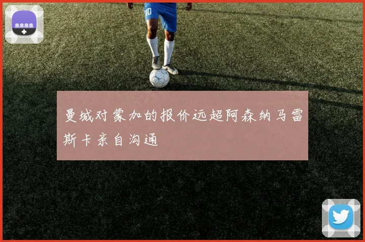 曼城对蒙加的报价远超阿森纳马雷斯卡亲自沟通