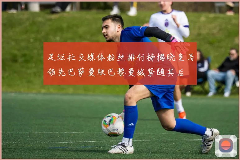 足坛社交媒体粉丝排行榜揭晓皇马领先巴萨曼联巴黎曼城紧随其后