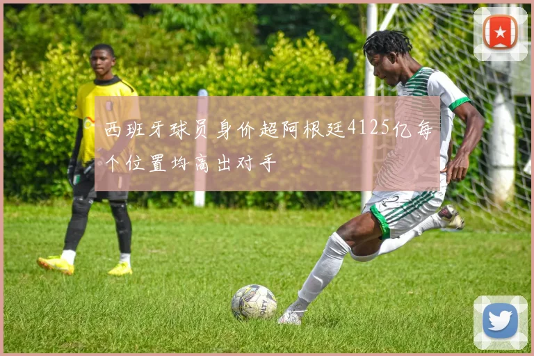 西班牙球员身价超阿根廷4125亿每个位置均高出对手