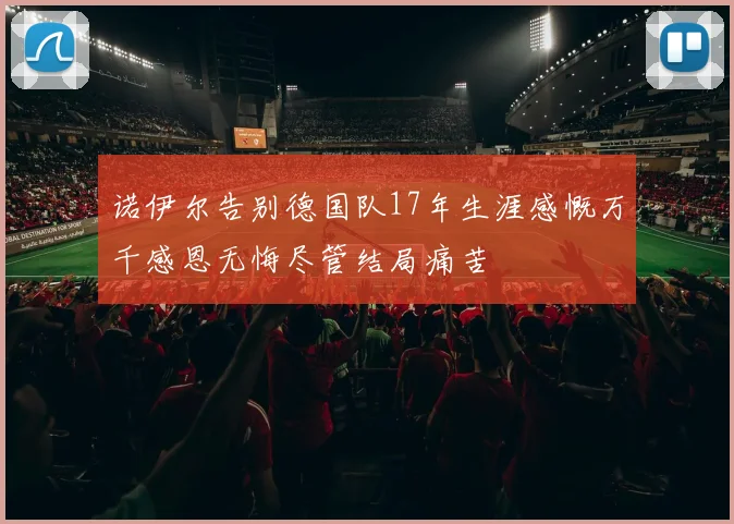 诺伊尔告别德国队17年生涯感慨万千感恩无悔尽管结局痛苦