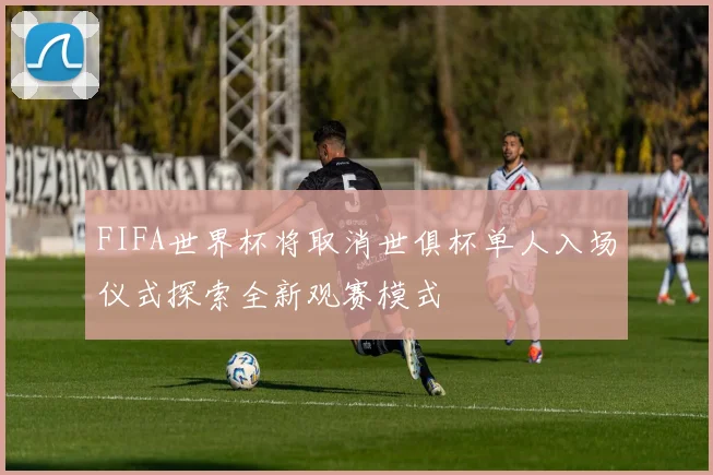 FIFA世界杯将取消世俱杯单人入场仪式探索全新观赛模式