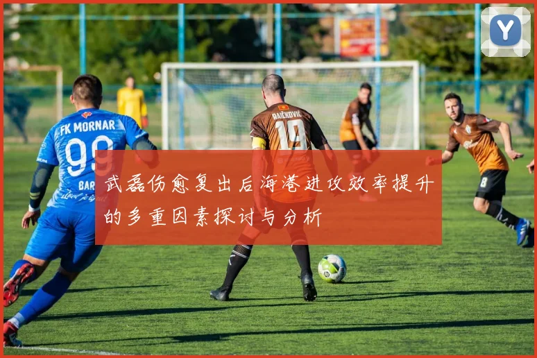 武磊伤愈复出后海港进攻效率提升的多重因素探讨与分析