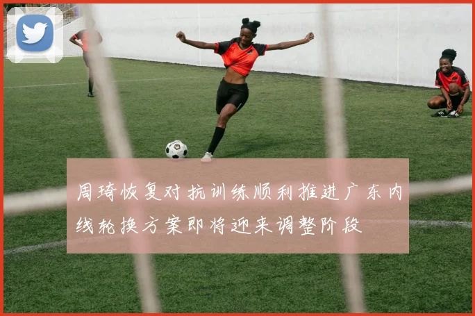 周琦恢复对抗训练顺利推进广东内线轮换方案即将迎来调整阶段