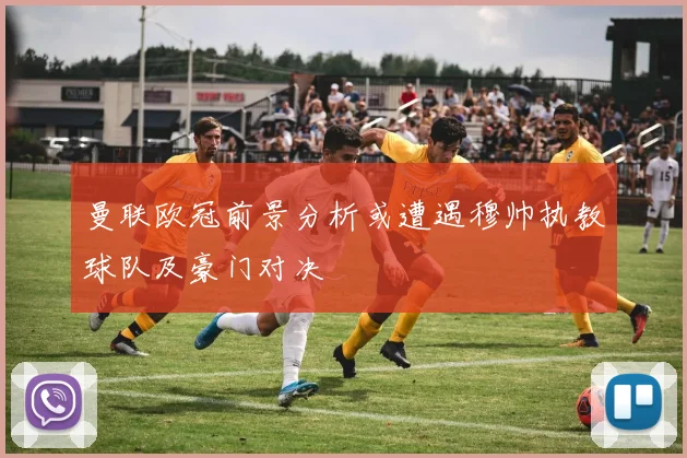 曼联欧冠前景分析或遭遇穆帅执教球队及豪门对决