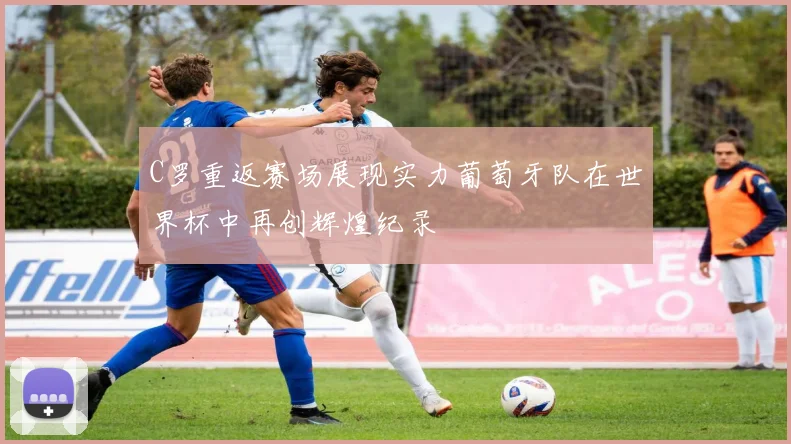 C罗重返赛场展现实力葡萄牙队在世界杯中再创辉煌纪录