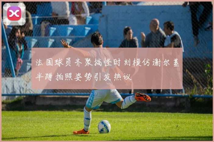 法国球员齐聚搞怪时刻模仿谢尔基半蹲拍照姿势引发热议