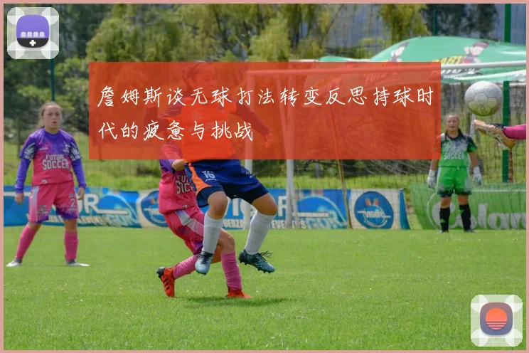 詹姆斯谈无球打法转变反思持球时代的疲惫与挑战