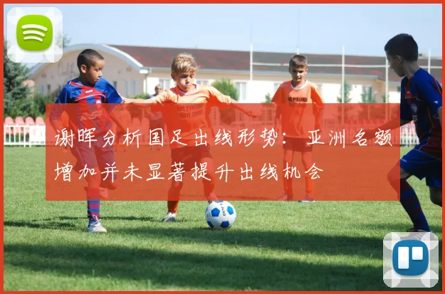 谢晖分析国足出线形势：亚洲名额增加并未显著提升出线机会