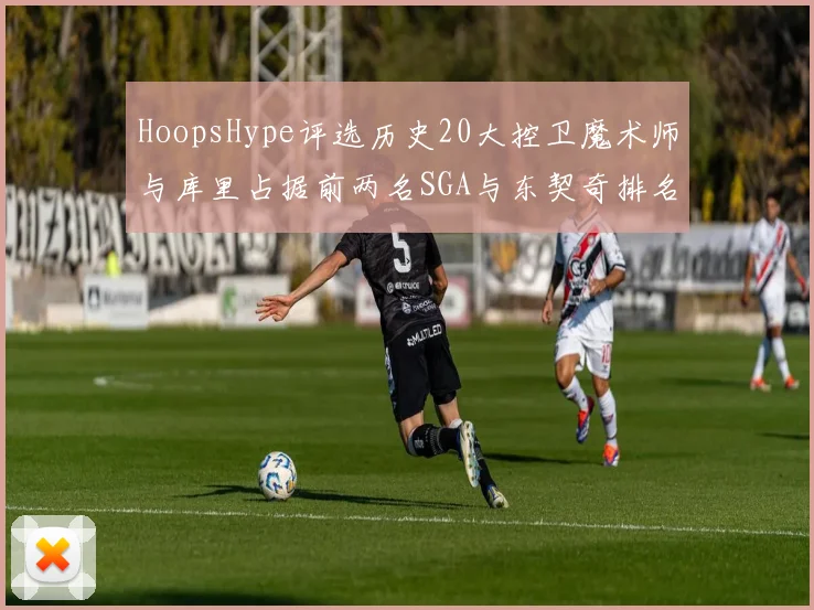 HoopsHype评选历史20大控卫魔术师与库里占据前两名SGA与东契奇排名引热议
