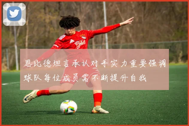 恩比德坦言承认对手实力重要强调球队每位成员需不断提升自我