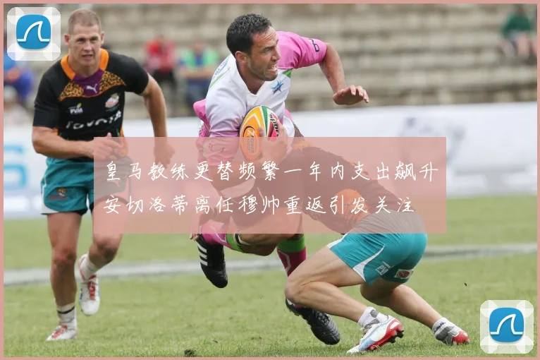 皇马教练更替频繁一年内支出飙升安切洛蒂离任穆帅重返引发关注