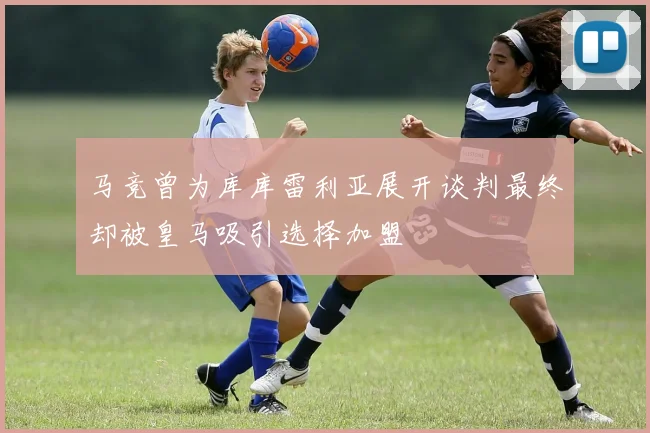 马竞曾为库库雷利亚展开谈判最终却被皇马吸引选择加盟
