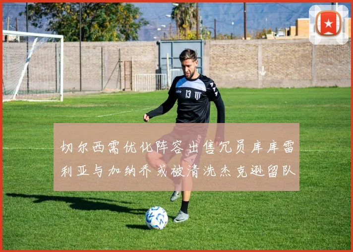 切尔西需优化阵容出售冗员库库雷利亚与加纳乔或被清洗杰克逊留队