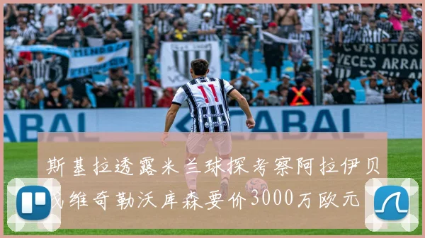 斯基拉透露米兰球探考察阿拉伊贝戈维奇勒沃库森要价3000万欧元