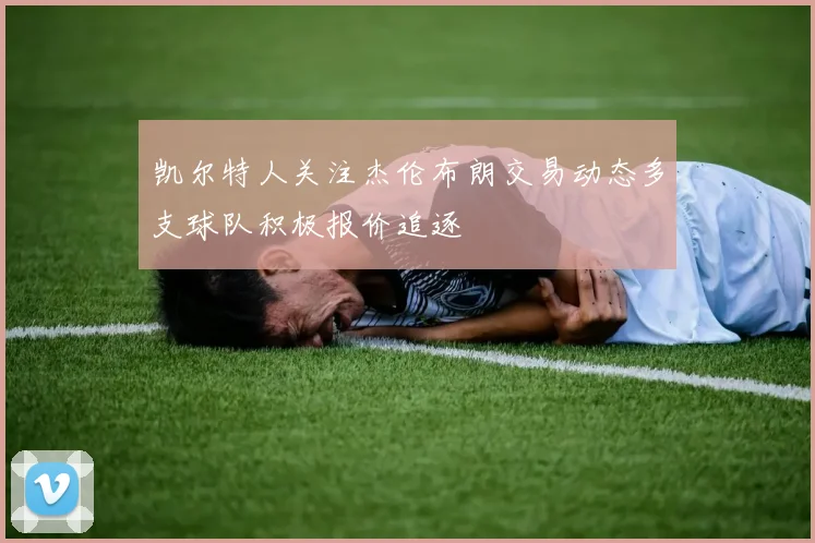 凯尔特人关注杰伦布朗交易动态多支球队积极报价追逐