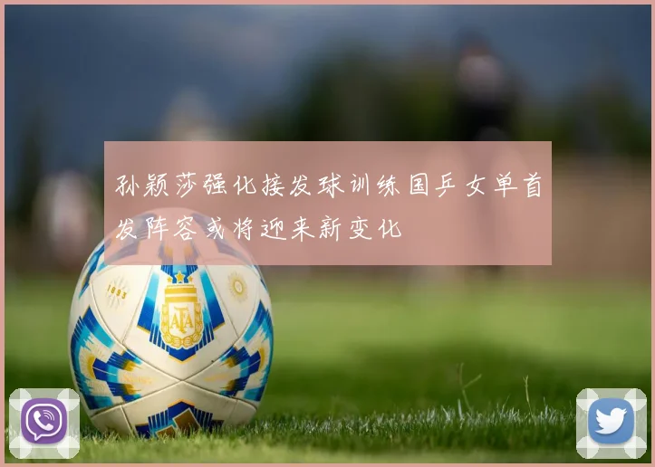 孙颖莎强化接发球训练国乒女单首发阵容或将迎来新变化