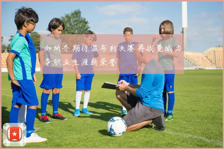 加纳乔期待温布利决赛再战曼城力争职业生涯新荣誉