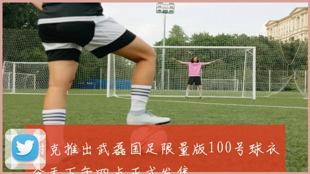 耐克推出武磊国足限量版100号球衣今天下午四点正式发售