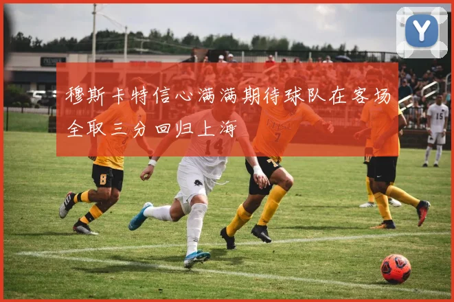 穆斯卡特信心满满期待球队在客场全取三分回归上海